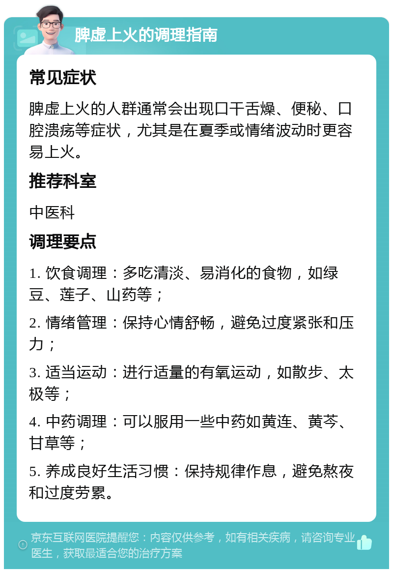 脾虚上火的调理指南 常见症状 脾虚上火的人群通常会出现口干舌燥、便秘、口腔溃疡等症状，尤其是在夏季或情绪波动时更容易上火。 推荐科室 中医科 调理要点 1. 饮食调理：多吃清淡、易消化的食物，如绿豆、莲子、山药等； 2. 情绪管理：保持心情舒畅，避免过度紧张和压力； 3. 适当运动：进行适量的有氧运动，如散步、太极等； 4. 中药调理：可以服用一些中药如黄连、黄芩、甘草等； 5. 养成良好生活习惯：保持规律作息，避免熬夜和过度劳累。