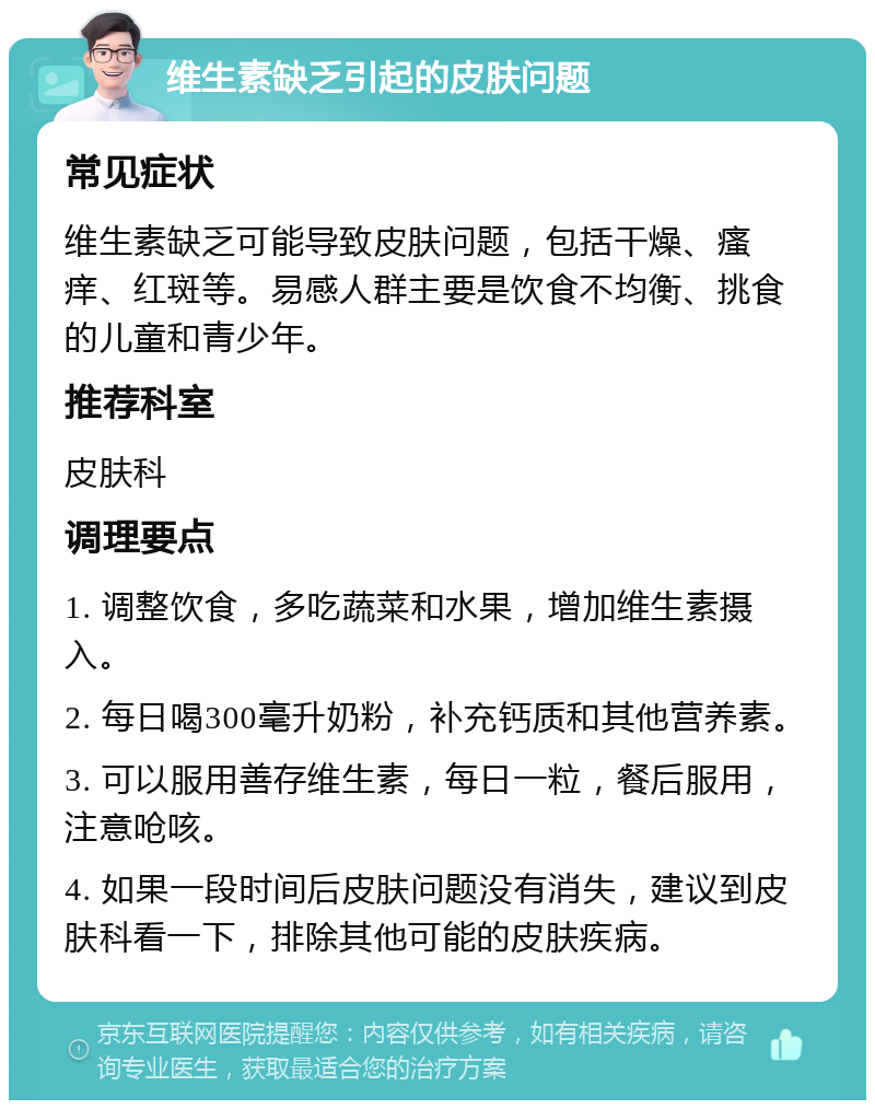 维生素缺乏引起的皮肤问题 常见症状 维生素缺乏可能导致皮肤问题，包括干燥、瘙痒、红斑等。易感人群主要是饮食不均衡、挑食的儿童和青少年。 推荐科室 皮肤科 调理要点 1. 调整饮食，多吃蔬菜和水果，增加维生素摄入。 2. 每日喝300毫升奶粉，补充钙质和其他营养素。 3. 可以服用善存维生素，每日一粒，餐后服用，注意呛咳。 4. 如果一段时间后皮肤问题没有消失，建议到皮肤科看一下，排除其他可能的皮肤疾病。