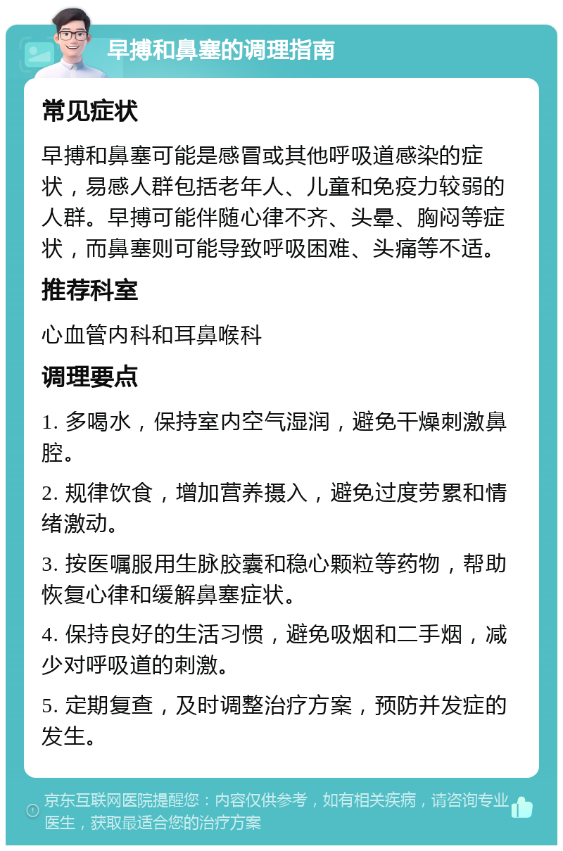 早搏和鼻塞的调理指南 常见症状 早搏和鼻塞可能是感冒或其他呼吸道感染的症状，易感人群包括老年人、儿童和免疫力较弱的人群。早搏可能伴随心律不齐、头晕、胸闷等症状，而鼻塞则可能导致呼吸困难、头痛等不适。 推荐科室 心血管内科和耳鼻喉科 调理要点 1. 多喝水，保持室内空气湿润，避免干燥刺激鼻腔。 2. 规律饮食，增加营养摄入，避免过度劳累和情绪激动。 3. 按医嘱服用生脉胶囊和稳心颗粒等药物，帮助恢复心律和缓解鼻塞症状。 4. 保持良好的生活习惯，避免吸烟和二手烟，减少对呼吸道的刺激。 5. 定期复查，及时调整治疗方案，预防并发症的发生。