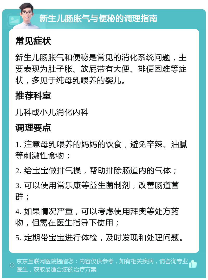 新生儿肠胀气与便秘的调理指南 常见症状 新生儿肠胀气和便秘是常见的消化系统问题，主要表现为肚子胀、放屁带有大便、排便困难等症状，多见于纯母乳喂养的婴儿。 推荐科室 儿科或小儿消化内科 调理要点 1. 注意母乳喂养的妈妈的饮食，避免辛辣、油腻等刺激性食物； 2. 给宝宝做排气操，帮助排除肠道内的气体； 3. 可以使用常乐康等益生菌制剂，改善肠道菌群； 4. 如果情况严重，可以考虑使用拜奥等处方药物，但需在医生指导下使用； 5. 定期带宝宝进行体检，及时发现和处理问题。