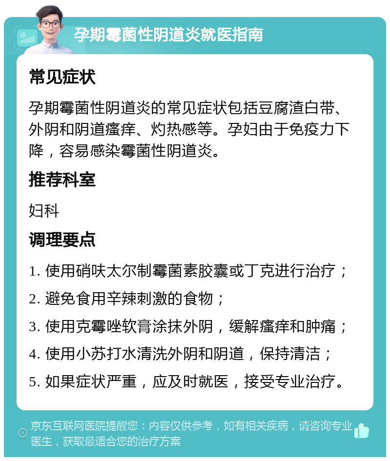 孕期霉菌性阴道炎就医指南 常见症状 孕期霉菌性阴道炎的常见症状包括豆腐渣白带、外阴和阴道瘙痒、灼热感等。孕妇由于免疫力下降，容易感染霉菌性阴道炎。 推荐科室 妇科 调理要点 1. 使用硝呋太尔制霉菌素胶囊或丁克进行治疗； 2. 避免食用辛辣刺激的食物； 3. 使用克霉唑软膏涂抹外阴，缓解瘙痒和肿痛； 4. 使用小苏打水清洗外阴和阴道，保持清洁； 5. 如果症状严重，应及时就医，接受专业治疗。