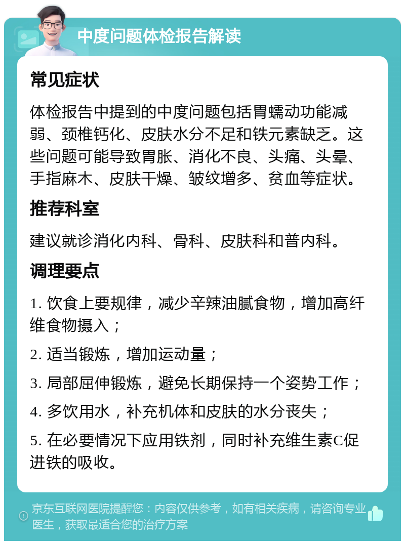 中度问题体检报告解读 常见症状 体检报告中提到的中度问题包括胃蠕动功能减弱、颈椎钙化、皮肤水分不足和铁元素缺乏。这些问题可能导致胃胀、消化不良、头痛、头晕、手指麻木、皮肤干燥、皱纹增多、贫血等症状。 推荐科室 建议就诊消化内科、骨科、皮肤科和普内科。 调理要点 1. 饮食上要规律，减少辛辣油腻食物，增加高纤维食物摄入； 2. 适当锻炼，增加运动量； 3. 局部屈伸锻炼，避免长期保持一个姿势工作； 4. 多饮用水，补充机体和皮肤的水分丧失； 5. 在必要情况下应用铁剂，同时补充维生素C促进铁的吸收。