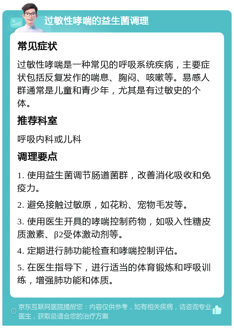 过敏性哮喘的益生菌调理 常见症状 过敏性哮喘是一种常见的呼吸系统疾病，主要症状包括反复发作的喘息、胸闷、咳嗽等。易感人群通常是儿童和青少年，尤其是有过敏史的个体。 推荐科室 呼吸内科或儿科 调理要点 1. 使用益生菌调节肠道菌群，改善消化吸收和免疫力。 2. 避免接触过敏原，如花粉、宠物毛发等。 3. 使用医生开具的哮喘控制药物，如吸入性糖皮质激素、β2受体激动剂等。 4. 定期进行肺功能检查和哮喘控制评估。 5. 在医生指导下，进行适当的体育锻炼和呼吸训练，增强肺功能和体质。