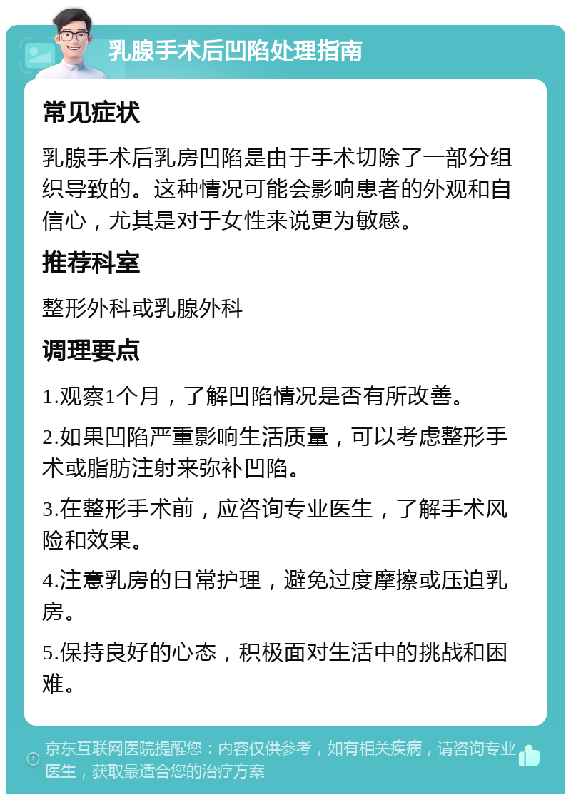 乳腺手术后凹陷处理指南 常见症状 乳腺手术后乳房凹陷是由于手术切除了一部分组织导致的。这种情况可能会影响患者的外观和自信心，尤其是对于女性来说更为敏感。 推荐科室 整形外科或乳腺外科 调理要点 1.观察1个月，了解凹陷情况是否有所改善。 2.如果凹陷严重影响生活质量，可以考虑整形手术或脂肪注射来弥补凹陷。 3.在整形手术前，应咨询专业医生，了解手术风险和效果。 4.注意乳房的日常护理，避免过度摩擦或压迫乳房。 5.保持良好的心态，积极面对生活中的挑战和困难。