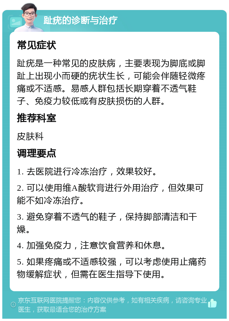 趾疣的诊断与治疗 常见症状 趾疣是一种常见的皮肤病，主要表现为脚底或脚趾上出现小而硬的疣状生长，可能会伴随轻微疼痛或不适感。易感人群包括长期穿着不透气鞋子、免疫力较低或有皮肤损伤的人群。 推荐科室 皮肤科 调理要点 1. 去医院进行冷冻治疗，效果较好。 2. 可以使用维A酸软膏进行外用治疗，但效果可能不如冷冻治疗。 3. 避免穿着不透气的鞋子，保持脚部清洁和干燥。 4. 加强免疫力，注意饮食营养和休息。 5. 如果疼痛或不适感较强，可以考虑使用止痛药物缓解症状，但需在医生指导下使用。