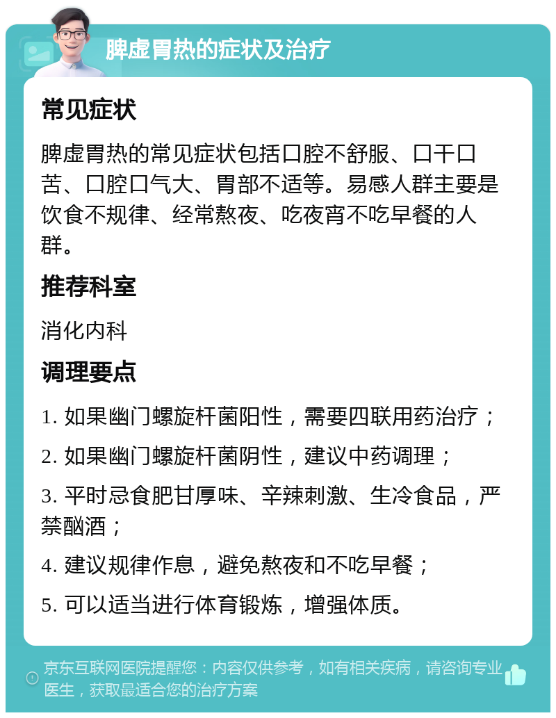 脾虚胃热的症状及治疗 常见症状 脾虚胃热的常见症状包括口腔不舒服、口干口苦、口腔口气大、胃部不适等。易感人群主要是饮食不规律、经常熬夜、吃夜宵不吃早餐的人群。 推荐科室 消化内科 调理要点 1. 如果幽门螺旋杆菌阳性，需要四联用药治疗； 2. 如果幽门螺旋杆菌阴性，建议中药调理； 3. 平时忌食肥甘厚味、辛辣刺激、生冷食品，严禁酗酒； 4. 建议规律作息，避免熬夜和不吃早餐； 5. 可以适当进行体育锻炼，增强体质。