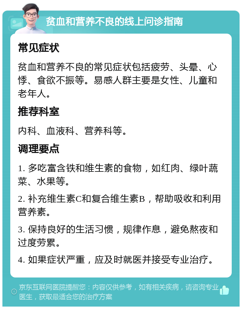 贫血和营养不良的线上问诊指南 常见症状 贫血和营养不良的常见症状包括疲劳、头晕、心悸、食欲不振等。易感人群主要是女性、儿童和老年人。 推荐科室 内科、血液科、营养科等。 调理要点 1. 多吃富含铁和维生素的食物，如红肉、绿叶蔬菜、水果等。 2. 补充维生素C和复合维生素B，帮助吸收和利用营养素。 3. 保持良好的生活习惯，规律作息，避免熬夜和过度劳累。 4. 如果症状严重，应及时就医并接受专业治疗。