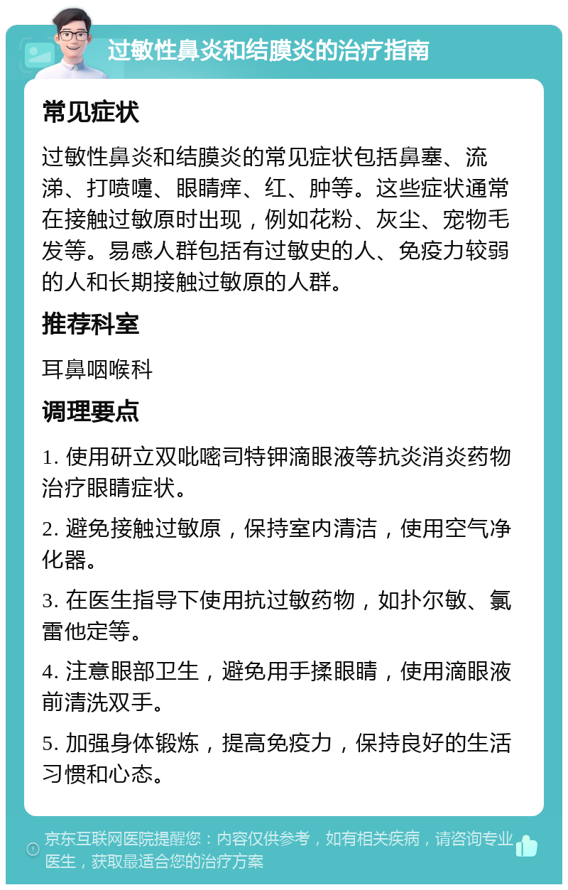 过敏性鼻炎和结膜炎的治疗指南 常见症状 过敏性鼻炎和结膜炎的常见症状包括鼻塞、流涕、打喷嚏、眼睛痒、红、肿等。这些症状通常在接触过敏原时出现，例如花粉、灰尘、宠物毛发等。易感人群包括有过敏史的人、免疫力较弱的人和长期接触过敏原的人群。 推荐科室 耳鼻咽喉科 调理要点 1. 使用研立双吡嘧司特钾滴眼液等抗炎消炎药物治疗眼睛症状。 2. 避免接触过敏原，保持室内清洁，使用空气净化器。 3. 在医生指导下使用抗过敏药物，如扑尔敏、氯雷他定等。 4. 注意眼部卫生，避免用手揉眼睛，使用滴眼液前清洗双手。 5. 加强身体锻炼，提高免疫力，保持良好的生活习惯和心态。