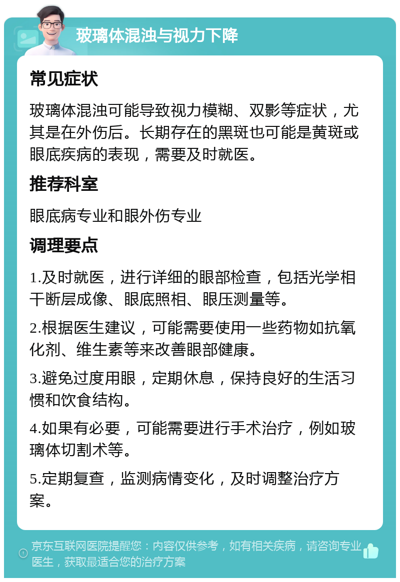 玻璃体混浊与视力下降 常见症状 玻璃体混浊可能导致视力模糊、双影等症状，尤其是在外伤后。长期存在的黑斑也可能是黄斑或眼底疾病的表现，需要及时就医。 推荐科室 眼底病专业和眼外伤专业 调理要点 1.及时就医，进行详细的眼部检查，包括光学相干断层成像、眼底照相、眼压测量等。 2.根据医生建议，可能需要使用一些药物如抗氧化剂、维生素等来改善眼部健康。 3.避免过度用眼，定期休息，保持良好的生活习惯和饮食结构。 4.如果有必要，可能需要进行手术治疗，例如玻璃体切割术等。 5.定期复查，监测病情变化，及时调整治疗方案。