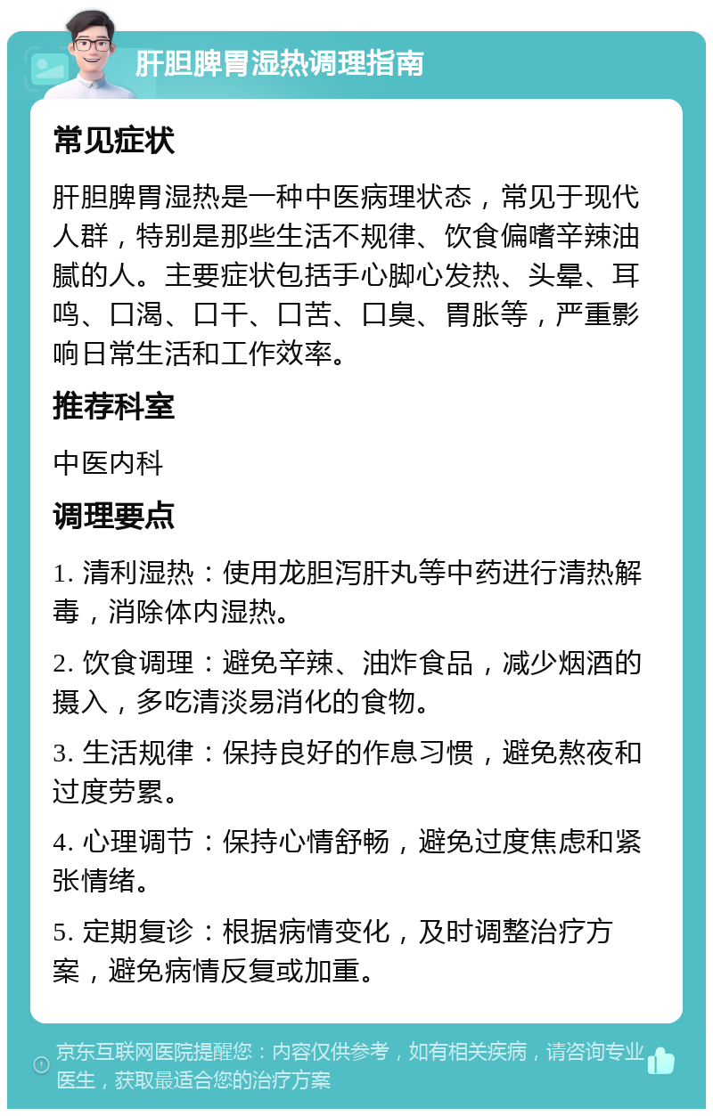 肝胆脾胃湿热调理指南 常见症状 肝胆脾胃湿热是一种中医病理状态，常见于现代人群，特别是那些生活不规律、饮食偏嗜辛辣油腻的人。主要症状包括手心脚心发热、头晕、耳鸣、口渴、口干、口苦、口臭、胃胀等，严重影响日常生活和工作效率。 推荐科室 中医内科 调理要点 1. 清利湿热：使用龙胆泻肝丸等中药进行清热解毒，消除体内湿热。 2. 饮食调理：避免辛辣、油炸食品，减少烟酒的摄入，多吃清淡易消化的食物。 3. 生活规律：保持良好的作息习惯，避免熬夜和过度劳累。 4. 心理调节：保持心情舒畅，避免过度焦虑和紧张情绪。 5. 定期复诊：根据病情变化，及时调整治疗方案，避免病情反复或加重。