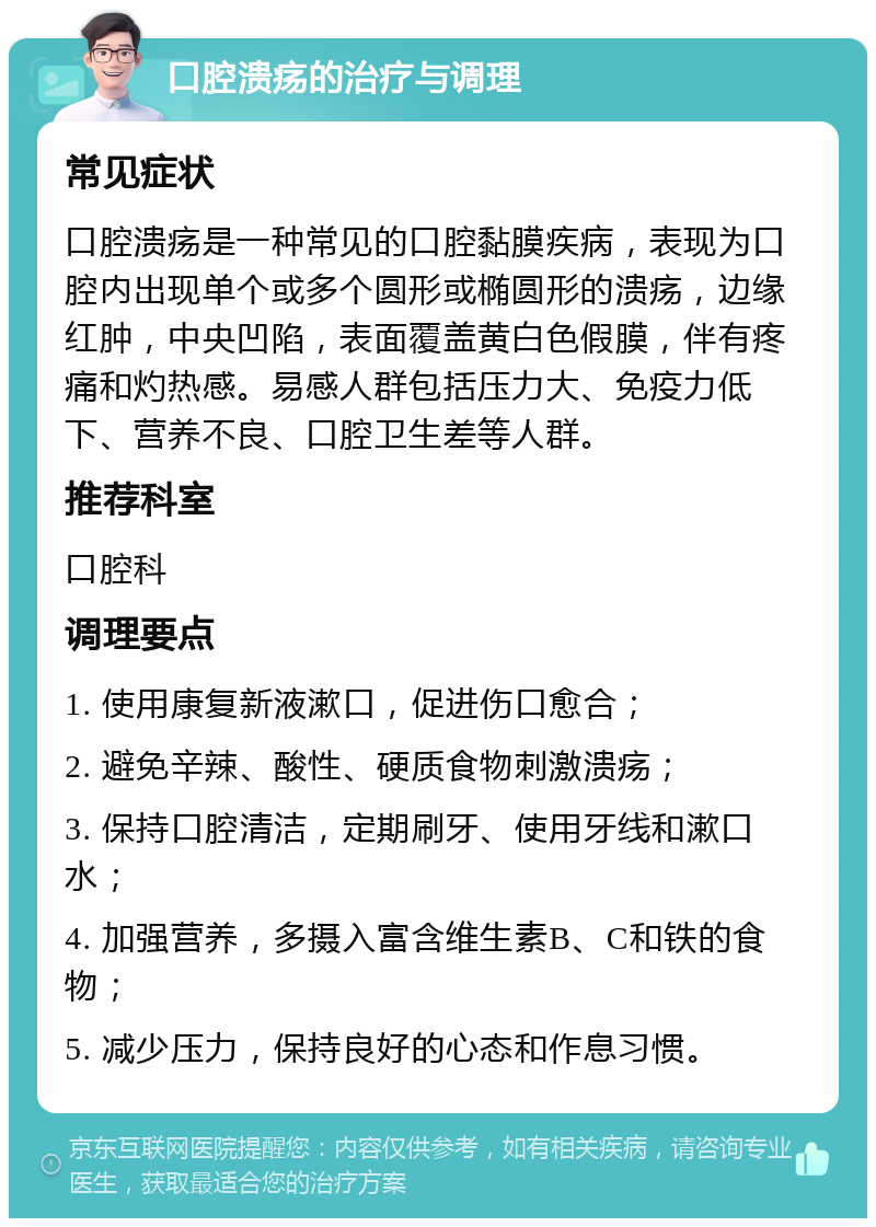 口腔溃疡的治疗与调理 常见症状 口腔溃疡是一种常见的口腔黏膜疾病，表现为口腔内出现单个或多个圆形或椭圆形的溃疡，边缘红肿，中央凹陷，表面覆盖黄白色假膜，伴有疼痛和灼热感。易感人群包括压力大、免疫力低下、营养不良、口腔卫生差等人群。 推荐科室 口腔科 调理要点 1. 使用康复新液漱口，促进伤口愈合； 2. 避免辛辣、酸性、硬质食物刺激溃疡； 3. 保持口腔清洁，定期刷牙、使用牙线和漱口水； 4. 加强营养，多摄入富含维生素B、C和铁的食物； 5. 减少压力，保持良好的心态和作息习惯。