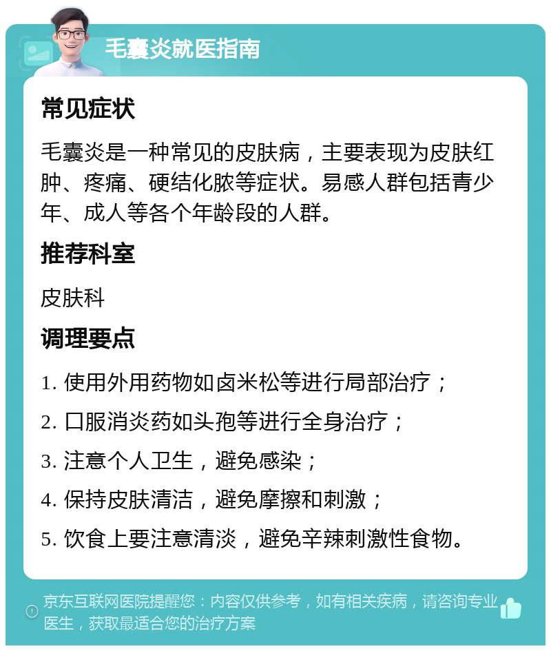 毛囊炎就医指南 常见症状 毛囊炎是一种常见的皮肤病，主要表现为皮肤红肿、疼痛、硬结化脓等症状。易感人群包括青少年、成人等各个年龄段的人群。 推荐科室 皮肤科 调理要点 1. 使用外用药物如卤米松等进行局部治疗； 2. 口服消炎药如头孢等进行全身治疗； 3. 注意个人卫生，避免感染； 4. 保持皮肤清洁，避免摩擦和刺激； 5. 饮食上要注意清淡，避免辛辣刺激性食物。