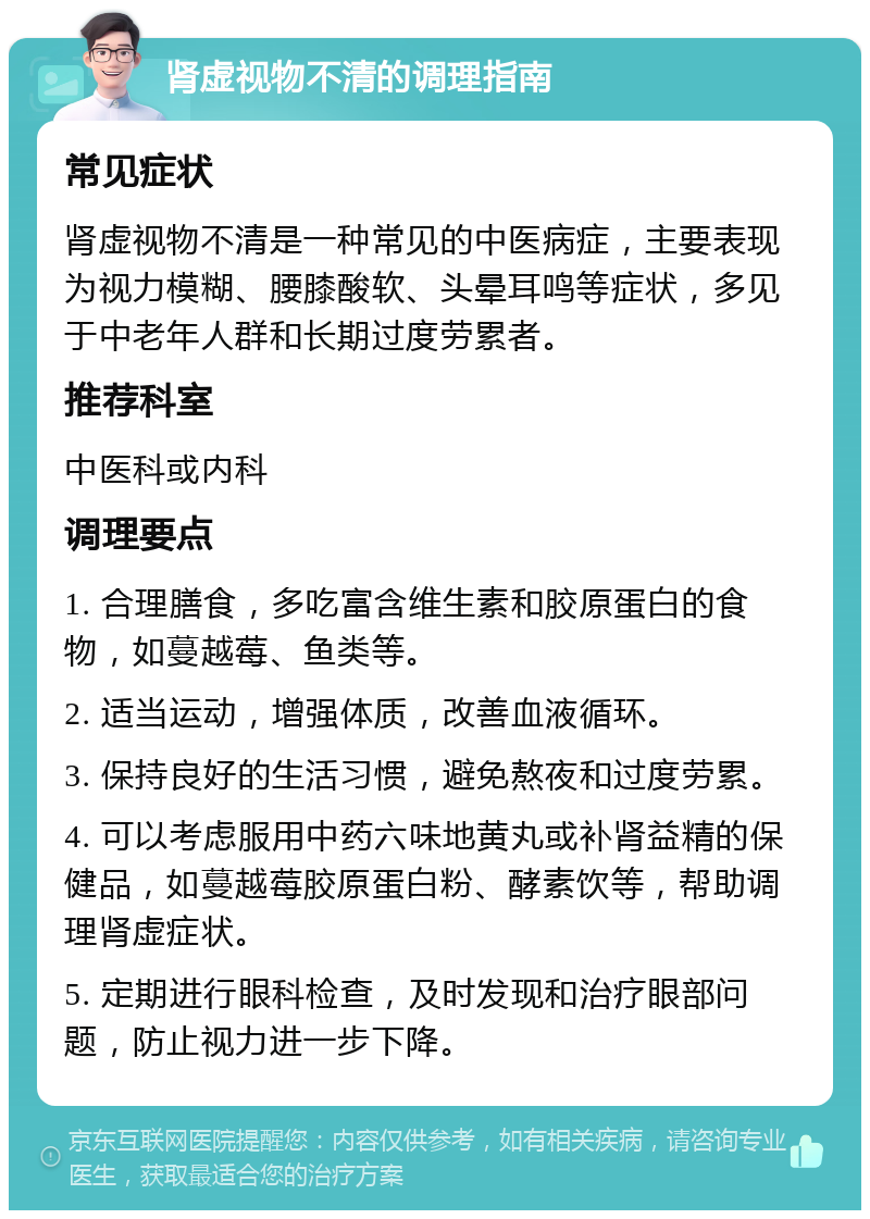 肾虚视物不清的调理指南 常见症状 肾虚视物不清是一种常见的中医病症，主要表现为视力模糊、腰膝酸软、头晕耳鸣等症状，多见于中老年人群和长期过度劳累者。 推荐科室 中医科或内科 调理要点 1. 合理膳食，多吃富含维生素和胶原蛋白的食物，如蔓越莓、鱼类等。 2. 适当运动，增强体质，改善血液循环。 3. 保持良好的生活习惯，避免熬夜和过度劳累。 4. 可以考虑服用中药六味地黄丸或补肾益精的保健品，如蔓越莓胶原蛋白粉、酵素饮等，帮助调理肾虚症状。 5. 定期进行眼科检查，及时发现和治疗眼部问题，防止视力进一步下降。