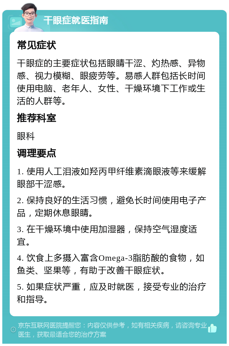 干眼症就医指南 常见症状 干眼症的主要症状包括眼睛干涩、灼热感、异物感、视力模糊、眼疲劳等。易感人群包括长时间使用电脑、老年人、女性、干燥环境下工作或生活的人群等。 推荐科室 眼科 调理要点 1. 使用人工泪液如羟丙甲纤维素滴眼液等来缓解眼部干涩感。 2. 保持良好的生活习惯，避免长时间使用电子产品，定期休息眼睛。 3. 在干燥环境中使用加湿器，保持空气湿度适宜。 4. 饮食上多摄入富含Omega-3脂肪酸的食物，如鱼类、坚果等，有助于改善干眼症状。 5. 如果症状严重，应及时就医，接受专业的治疗和指导。