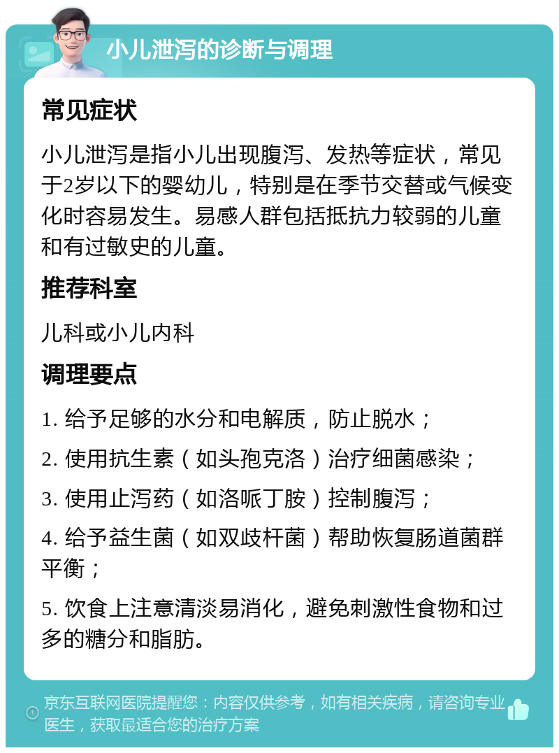 小儿泄泻的诊断与调理 常见症状 小儿泄泻是指小儿出现腹泻、发热等症状，常见于2岁以下的婴幼儿，特别是在季节交替或气候变化时容易发生。易感人群包括抵抗力较弱的儿童和有过敏史的儿童。 推荐科室 儿科或小儿内科 调理要点 1. 给予足够的水分和电解质，防止脱水； 2. 使用抗生素（如头孢克洛）治疗细菌感染； 3. 使用止泻药（如洛哌丁胺）控制腹泻； 4. 给予益生菌（如双歧杆菌）帮助恢复肠道菌群平衡； 5. 饮食上注意清淡易消化，避免刺激性食物和过多的糖分和脂肪。