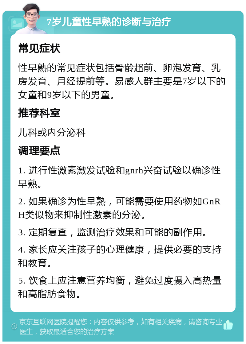 7岁儿童性早熟的诊断与治疗 常见症状 性早熟的常见症状包括骨龄超前、卵泡发育、乳房发育、月经提前等。易感人群主要是7岁以下的女童和9岁以下的男童。 推荐科室 儿科或内分泌科 调理要点 1. 进行性激素激发试验和gnrh兴奋试验以确诊性早熟。 2. 如果确诊为性早熟，可能需要使用药物如GnRH类似物来抑制性激素的分泌。 3. 定期复查，监测治疗效果和可能的副作用。 4. 家长应关注孩子的心理健康，提供必要的支持和教育。 5. 饮食上应注意营养均衡，避免过度摄入高热量和高脂肪食物。