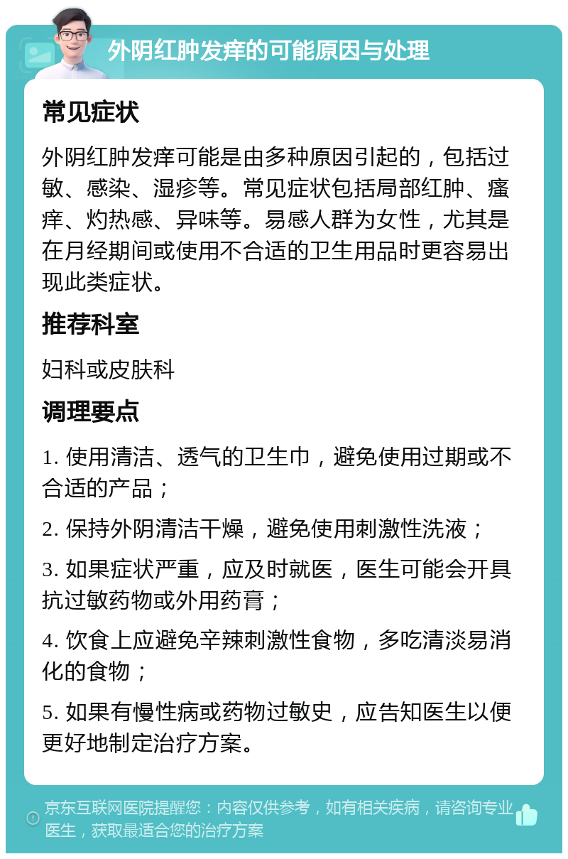 外阴红肿发痒的可能原因与处理 常见症状 外阴红肿发痒可能是由多种原因引起的，包括过敏、感染、湿疹等。常见症状包括局部红肿、瘙痒、灼热感、异味等。易感人群为女性，尤其是在月经期间或使用不合适的卫生用品时更容易出现此类症状。 推荐科室 妇科或皮肤科 调理要点 1. 使用清洁、透气的卫生巾，避免使用过期或不合适的产品； 2. 保持外阴清洁干燥，避免使用刺激性洗液； 3. 如果症状严重，应及时就医，医生可能会开具抗过敏药物或外用药膏； 4. 饮食上应避免辛辣刺激性食物，多吃清淡易消化的食物； 5. 如果有慢性病或药物过敏史，应告知医生以便更好地制定治疗方案。