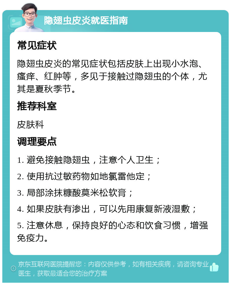 隐翅虫皮炎就医指南 常见症状 隐翅虫皮炎的常见症状包括皮肤上出现小水泡、瘙痒、红肿等，多见于接触过隐翅虫的个体，尤其是夏秋季节。 推荐科室 皮肤科 调理要点 1. 避免接触隐翅虫，注意个人卫生； 2. 使用抗过敏药物如地氯雷他定； 3. 局部涂抹糠酸莫米松软膏； 4. 如果皮肤有渗出，可以先用康复新液湿敷； 5. 注意休息，保持良好的心态和饮食习惯，增强免疫力。