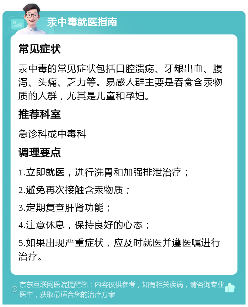 汞中毒就医指南 常见症状 汞中毒的常见症状包括口腔溃疡、牙龈出血、腹泻、头痛、乏力等。易感人群主要是吞食含汞物质的人群，尤其是儿童和孕妇。 推荐科室 急诊科或中毒科 调理要点 1.立即就医，进行洗胃和加强排泄治疗； 2.避免再次接触含汞物质； 3.定期复查肝肾功能； 4.注意休息，保持良好的心态； 5.如果出现严重症状，应及时就医并遵医嘱进行治疗。