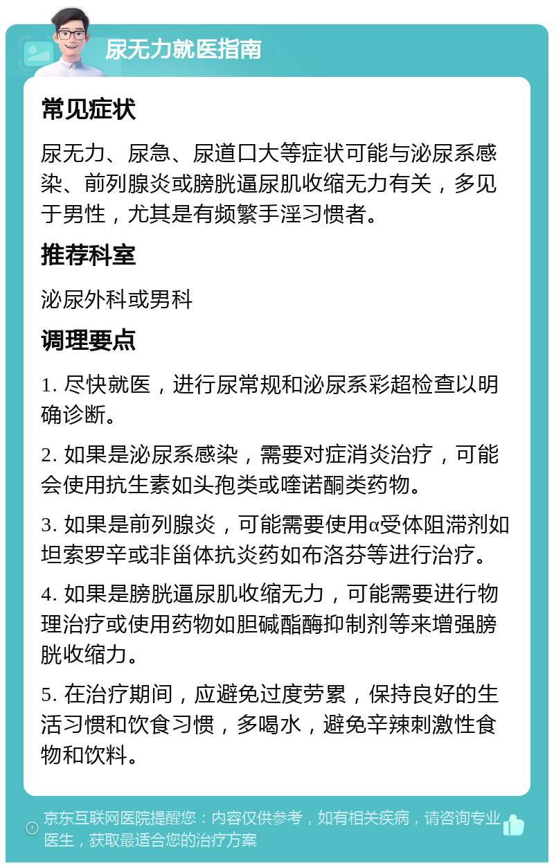 尿无力就医指南 常见症状 尿无力、尿急、尿道口大等症状可能与泌尿系感染、前列腺炎或膀胱逼尿肌收缩无力有关，多见于男性，尤其是有频繁手淫习惯者。 推荐科室 泌尿外科或男科 调理要点 1. 尽快就医，进行尿常规和泌尿系彩超检查以明确诊断。 2. 如果是泌尿系感染，需要对症消炎治疗，可能会使用抗生素如头孢类或喹诺酮类药物。 3. 如果是前列腺炎，可能需要使用α受体阻滞剂如坦索罗辛或非甾体抗炎药如布洛芬等进行治疗。 4. 如果是膀胱逼尿肌收缩无力，可能需要进行物理治疗或使用药物如胆碱酯酶抑制剂等来增强膀胱收缩力。 5. 在治疗期间，应避免过度劳累，保持良好的生活习惯和饮食习惯，多喝水，避免辛辣刺激性食物和饮料。