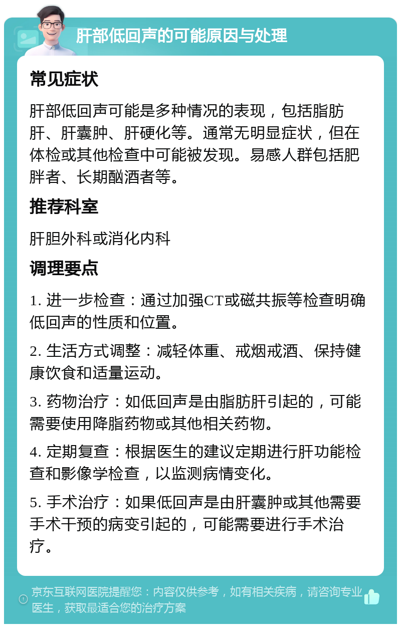 肝部低回声的可能原因与处理 常见症状 肝部低回声可能是多种情况的表现，包括脂肪肝、肝囊肿、肝硬化等。通常无明显症状，但在体检或其他检查中可能被发现。易感人群包括肥胖者、长期酗酒者等。 推荐科室 肝胆外科或消化内科 调理要点 1. 进一步检查：通过加强CT或磁共振等检查明确低回声的性质和位置。 2. 生活方式调整：减轻体重、戒烟戒酒、保持健康饮食和适量运动。 3. 药物治疗：如低回声是由脂肪肝引起的，可能需要使用降脂药物或其他相关药物。 4. 定期复查：根据医生的建议定期进行肝功能检查和影像学检查，以监测病情变化。 5. 手术治疗：如果低回声是由肝囊肿或其他需要手术干预的病变引起的，可能需要进行手术治疗。