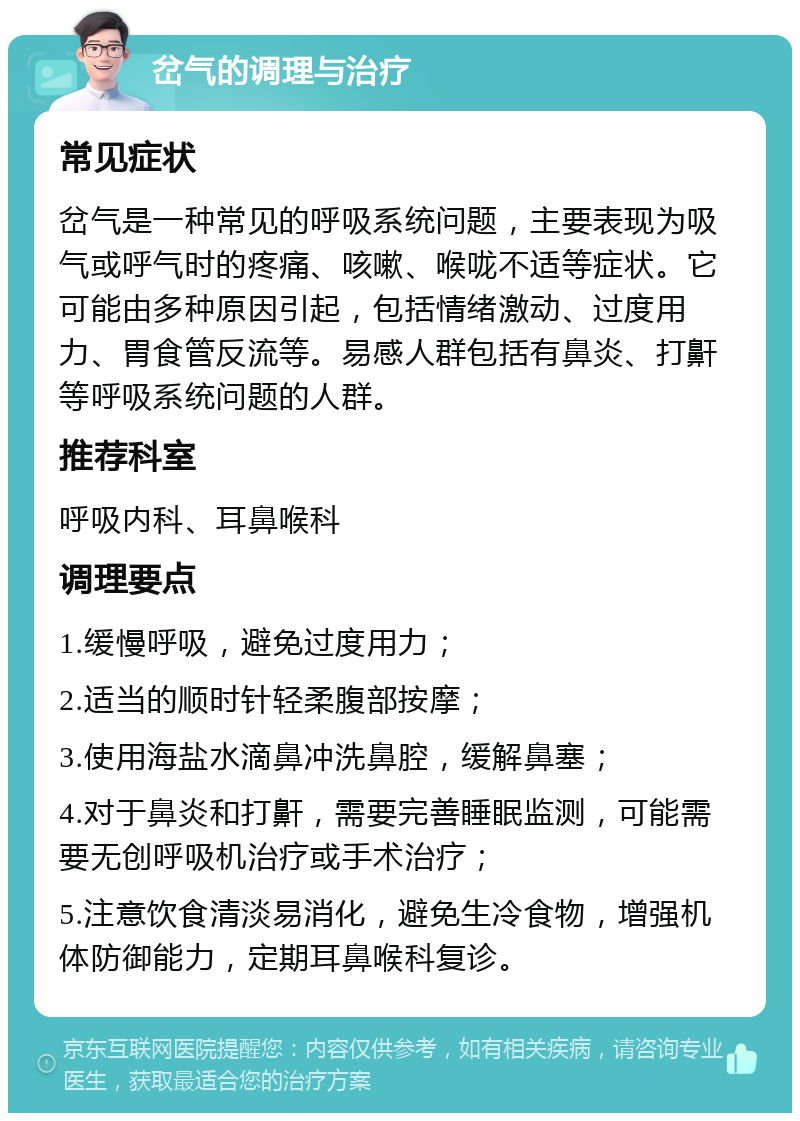 岔气的调理与治疗 常见症状 岔气是一种常见的呼吸系统问题，主要表现为吸气或呼气时的疼痛、咳嗽、喉咙不适等症状。它可能由多种原因引起，包括情绪激动、过度用力、胃食管反流等。易感人群包括有鼻炎、打鼾等呼吸系统问题的人群。 推荐科室 呼吸内科、耳鼻喉科 调理要点 1.缓慢呼吸，避免过度用力； 2.适当的顺时针轻柔腹部按摩； 3.使用海盐水滴鼻冲洗鼻腔，缓解鼻塞； 4.对于鼻炎和打鼾，需要完善睡眠监测，可能需要无创呼吸机治疗或手术治疗； 5.注意饮食清淡易消化，避免生冷食物，增强机体防御能力，定期耳鼻喉科复诊。