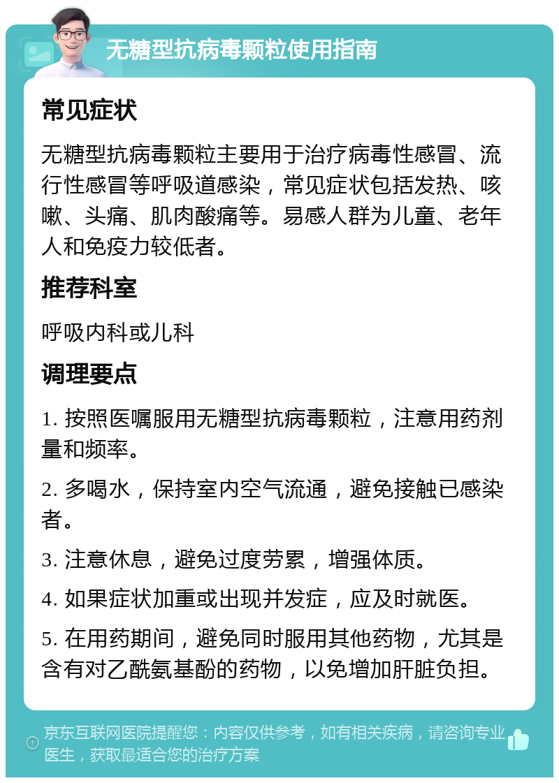 无糖型抗病毒颗粒使用指南 常见症状 无糖型抗病毒颗粒主要用于治疗病毒性感冒、流行性感冒等呼吸道感染，常见症状包括发热、咳嗽、头痛、肌肉酸痛等。易感人群为儿童、老年人和免疫力较低者。 推荐科室 呼吸内科或儿科 调理要点 1. 按照医嘱服用无糖型抗病毒颗粒，注意用药剂量和频率。 2. 多喝水，保持室内空气流通，避免接触已感染者。 3. 注意休息，避免过度劳累，增强体质。 4. 如果症状加重或出现并发症，应及时就医。 5. 在用药期间，避免同时服用其他药物，尤其是含有对乙酰氨基酚的药物，以免增加肝脏负担。