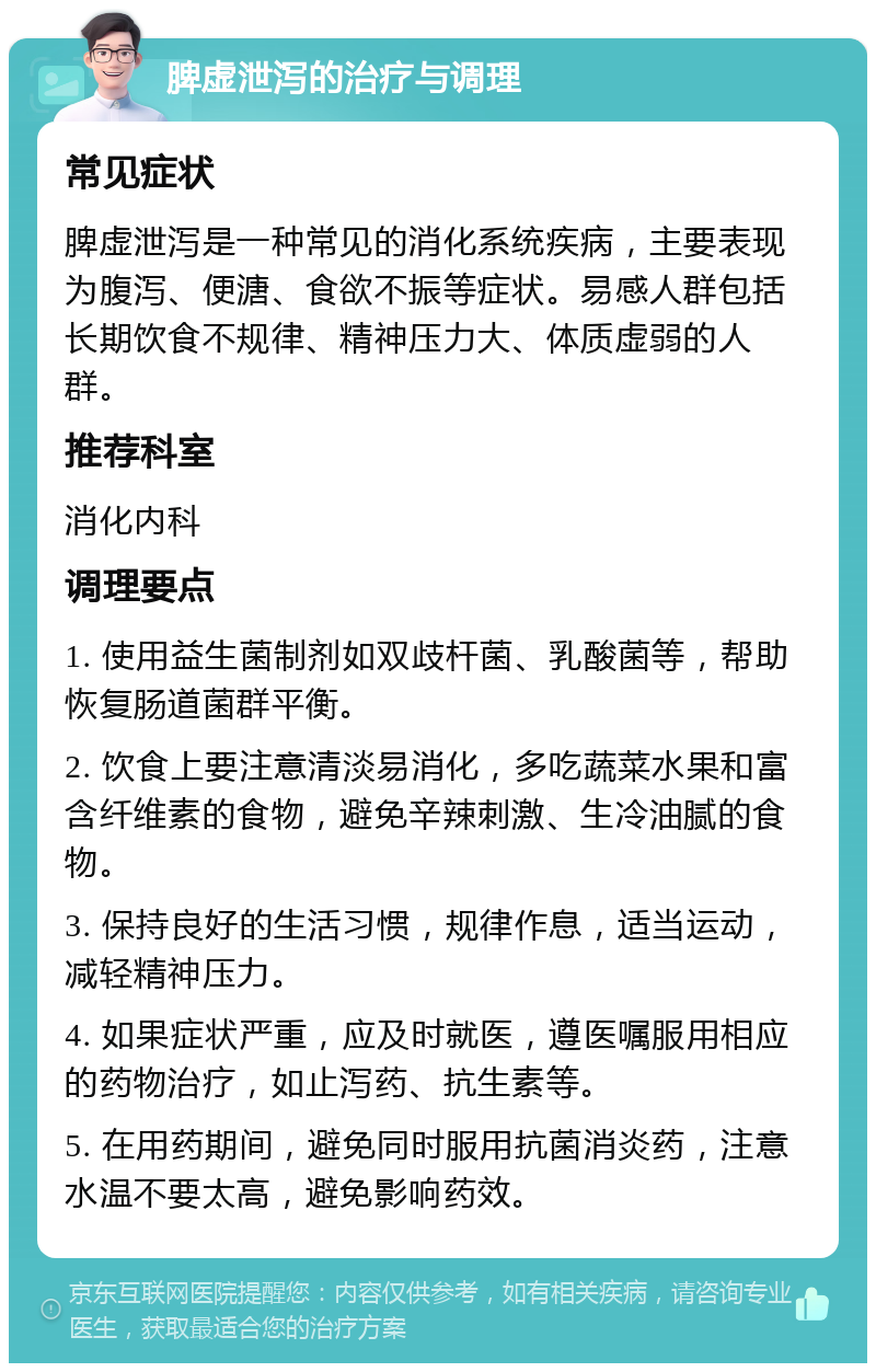 脾虚泄泻的治疗与调理 常见症状 脾虚泄泻是一种常见的消化系统疾病，主要表现为腹泻、便溏、食欲不振等症状。易感人群包括长期饮食不规律、精神压力大、体质虚弱的人群。 推荐科室 消化内科 调理要点 1. 使用益生菌制剂如双歧杆菌、乳酸菌等，帮助恢复肠道菌群平衡。 2. 饮食上要注意清淡易消化，多吃蔬菜水果和富含纤维素的食物，避免辛辣刺激、生冷油腻的食物。 3. 保持良好的生活习惯，规律作息，适当运动，减轻精神压力。 4. 如果症状严重，应及时就医，遵医嘱服用相应的药物治疗，如止泻药、抗生素等。 5. 在用药期间，避免同时服用抗菌消炎药，注意水温不要太高，避免影响药效。