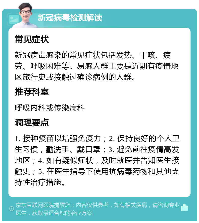 新冠病毒检测解读 常见症状 新冠病毒感染的常见症状包括发热、干咳、疲劳、呼吸困难等。易感人群主要是近期有疫情地区旅行史或接触过确诊病例的人群。 推荐科室 呼吸内科或传染病科 调理要点 1. 接种疫苗以增强免疫力；2. 保持良好的个人卫生习惯，勤洗手、戴口罩；3. 避免前往疫情高发地区；4. 如有疑似症状，及时就医并告知医生接触史；5. 在医生指导下使用抗病毒药物和其他支持性治疗措施。