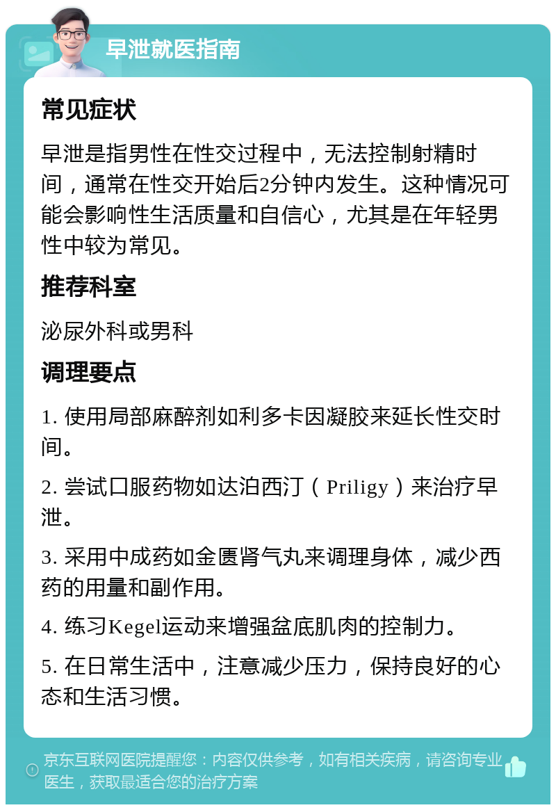 早泄就医指南 常见症状 早泄是指男性在性交过程中，无法控制射精时间，通常在性交开始后2分钟内发生。这种情况可能会影响性生活质量和自信心，尤其是在年轻男性中较为常见。 推荐科室 泌尿外科或男科 调理要点 1. 使用局部麻醉剂如利多卡因凝胶来延长性交时间。 2. 尝试口服药物如达泊西汀（Priligy）来治疗早泄。 3. 采用中成药如金匮肾气丸来调理身体，减少西药的用量和副作用。 4. 练习Kegel运动来增强盆底肌肉的控制力。 5. 在日常生活中，注意减少压力，保持良好的心态和生活习惯。