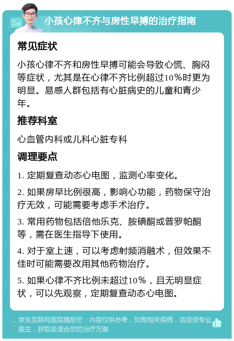 小孩心律不齐与房性早搏的治疗指南 常见症状 小孩心律不齐和房性早搏可能会导致心慌、胸闷等症状，尤其是在心律不齐比例超过10％时更为明显。易感人群包括有心脏病史的儿童和青少年。 推荐科室 心血管内科或儿科心脏专科 调理要点 1. 定期复查动态心电图，监测心率变化。 2. 如果房早比例很高，影响心功能，药物保守治疗无效，可能需要考虑手术治疗。 3. 常用药物包括倍他乐克、胺碘酮或普罗帕酮等，需在医生指导下使用。 4. 对于室上速，可以考虑射频消融术，但效果不佳时可能需要改用其他药物治疗。 5. 如果心律不齐比例未超过10％，且无明显症状，可以先观察，定期复查动态心电图。