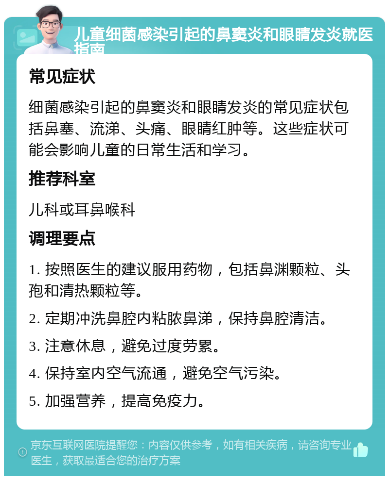 儿童细菌感染引起的鼻窦炎和眼睛发炎就医指南 常见症状 细菌感染引起的鼻窦炎和眼睛发炎的常见症状包括鼻塞、流涕、头痛、眼睛红肿等。这些症状可能会影响儿童的日常生活和学习。 推荐科室 儿科或耳鼻喉科 调理要点 1. 按照医生的建议服用药物，包括鼻渊颗粒、头孢和清热颗粒等。 2. 定期冲洗鼻腔内粘脓鼻涕，保持鼻腔清洁。 3. 注意休息，避免过度劳累。 4. 保持室内空气流通，避免空气污染。 5. 加强营养，提高免疫力。