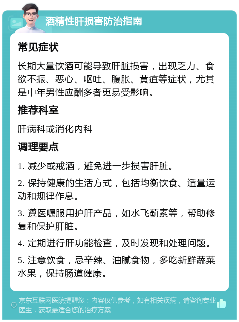 酒精性肝损害防治指南 常见症状 长期大量饮酒可能导致肝脏损害，出现乏力、食欲不振、恶心、呕吐、腹胀、黄疸等症状，尤其是中年男性应酬多者更易受影响。 推荐科室 肝病科或消化内科 调理要点 1. 减少或戒酒，避免进一步损害肝脏。 2. 保持健康的生活方式，包括均衡饮食、适量运动和规律作息。 3. 遵医嘱服用护肝产品，如水飞蓟素等，帮助修复和保护肝脏。 4. 定期进行肝功能检查，及时发现和处理问题。 5. 注意饮食，忌辛辣、油腻食物，多吃新鲜蔬菜水果，保持肠道健康。