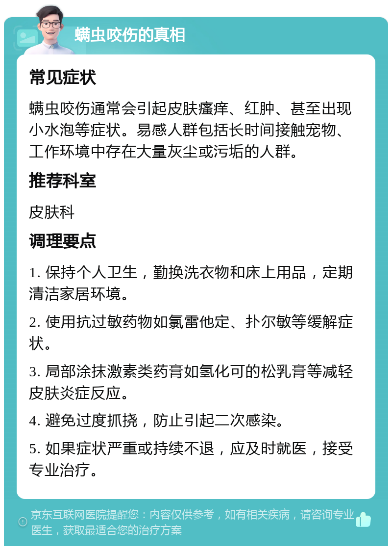 螨虫咬伤的真相 常见症状 螨虫咬伤通常会引起皮肤瘙痒、红肿、甚至出现小水泡等症状。易感人群包括长时间接触宠物、工作环境中存在大量灰尘或污垢的人群。 推荐科室 皮肤科 调理要点 1. 保持个人卫生，勤换洗衣物和床上用品，定期清洁家居环境。 2. 使用抗过敏药物如氯雷他定、扑尔敏等缓解症状。 3. 局部涂抹激素类药膏如氢化可的松乳膏等减轻皮肤炎症反应。 4. 避免过度抓挠，防止引起二次感染。 5. 如果症状严重或持续不退，应及时就医，接受专业治疗。