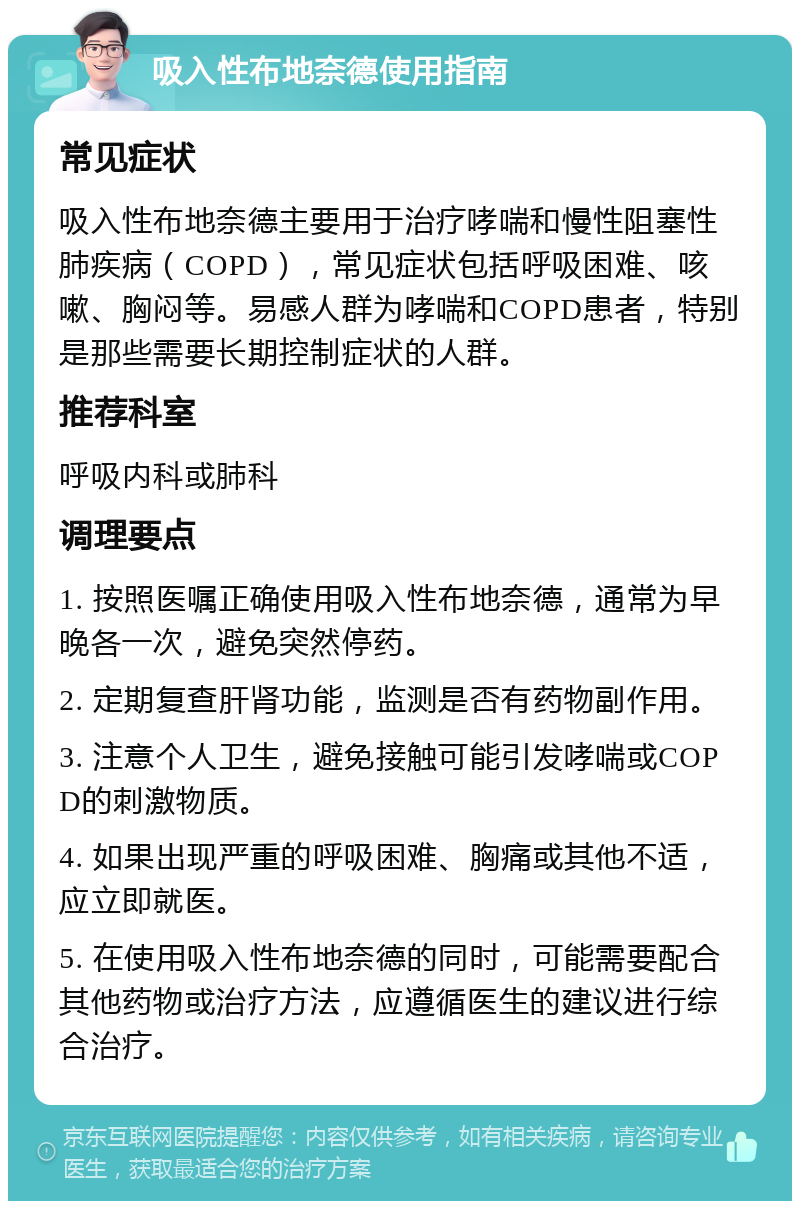 吸入性布地奈德使用指南 常见症状 吸入性布地奈德主要用于治疗哮喘和慢性阻塞性肺疾病（COPD），常见症状包括呼吸困难、咳嗽、胸闷等。易感人群为哮喘和COPD患者，特别是那些需要长期控制症状的人群。 推荐科室 呼吸内科或肺科 调理要点 1. 按照医嘱正确使用吸入性布地奈德，通常为早晚各一次，避免突然停药。 2. 定期复查肝肾功能，监测是否有药物副作用。 3. 注意个人卫生，避免接触可能引发哮喘或COPD的刺激物质。 4. 如果出现严重的呼吸困难、胸痛或其他不适，应立即就医。 5. 在使用吸入性布地奈德的同时，可能需要配合其他药物或治疗方法，应遵循医生的建议进行综合治疗。