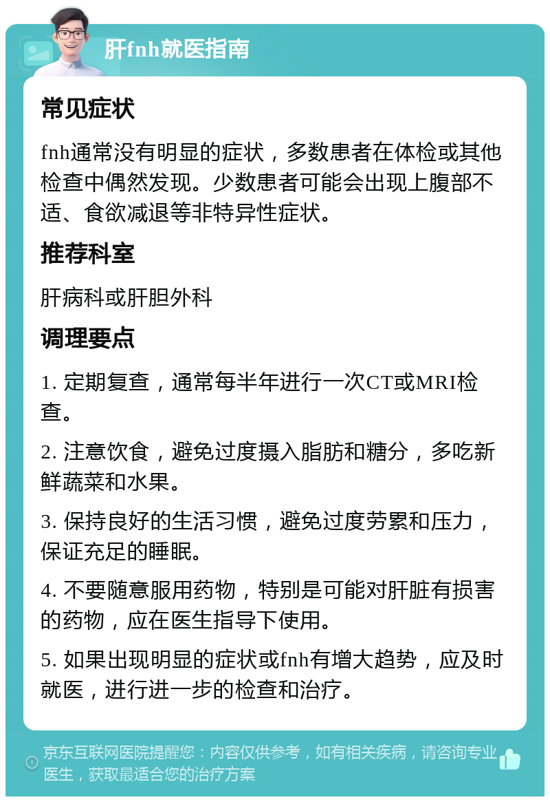 肝fnh就医指南 常见症状 fnh通常没有明显的症状，多数患者在体检或其他检查中偶然发现。少数患者可能会出现上腹部不适、食欲减退等非特异性症状。 推荐科室 肝病科或肝胆外科 调理要点 1. 定期复查，通常每半年进行一次CT或MRI检查。 2. 注意饮食，避免过度摄入脂肪和糖分，多吃新鲜蔬菜和水果。 3. 保持良好的生活习惯，避免过度劳累和压力，保证充足的睡眠。 4. 不要随意服用药物，特别是可能对肝脏有损害的药物，应在医生指导下使用。 5. 如果出现明显的症状或fnh有增大趋势，应及时就医，进行进一步的检查和治疗。