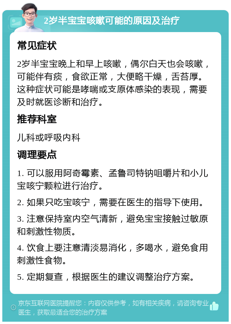 2岁半宝宝咳嗽可能的原因及治疗 常见症状 2岁半宝宝晚上和早上咳嗽，偶尔白天也会咳嗽，可能伴有痰，食欲正常，大便略干燥，舌苔厚。这种症状可能是哮喘或支原体感染的表现，需要及时就医诊断和治疗。 推荐科室 儿科或呼吸内科 调理要点 1. 可以服用阿奇霉素、孟鲁司特钠咀嚼片和小儿宝咳宁颗粒进行治疗。 2. 如果只吃宝咳宁，需要在医生的指导下使用。 3. 注意保持室内空气清新，避免宝宝接触过敏原和刺激性物质。 4. 饮食上要注意清淡易消化，多喝水，避免食用刺激性食物。 5. 定期复查，根据医生的建议调整治疗方案。