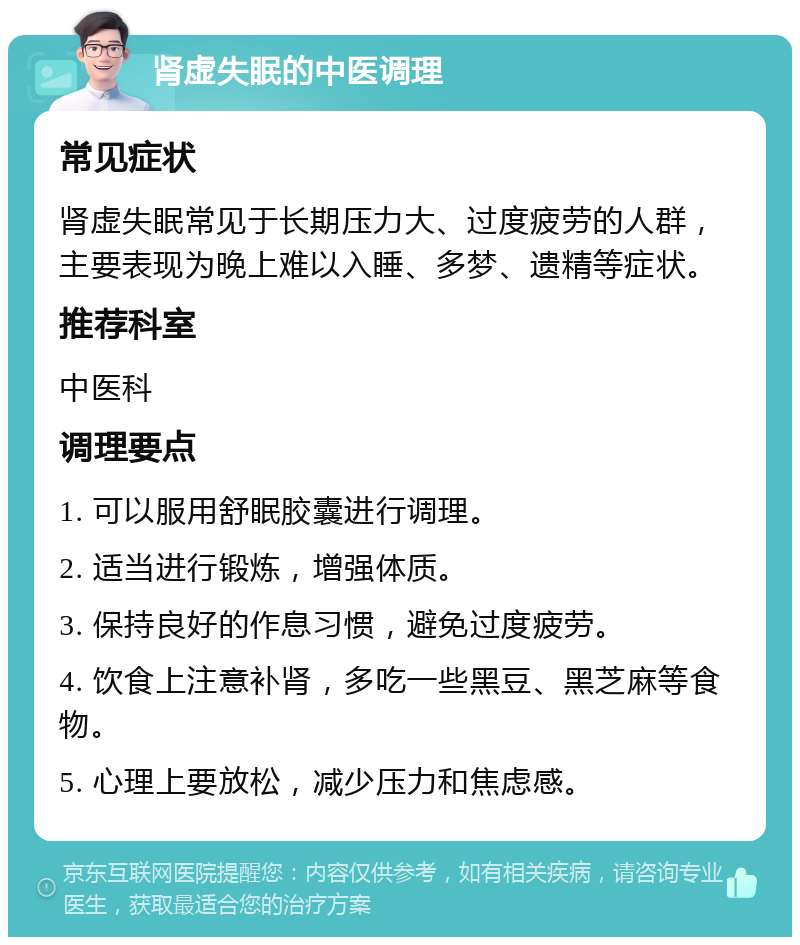 肾虚失眠的中医调理 常见症状 肾虚失眠常见于长期压力大、过度疲劳的人群，主要表现为晚上难以入睡、多梦、遗精等症状。 推荐科室 中医科 调理要点 1. 可以服用舒眠胶囊进行调理。 2. 适当进行锻炼，增强体质。 3. 保持良好的作息习惯，避免过度疲劳。 4. 饮食上注意补肾，多吃一些黑豆、黑芝麻等食物。 5. 心理上要放松，减少压力和焦虑感。