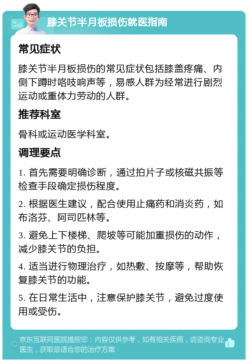 膝关节半月板损伤就医指南 常见症状 膝关节半月板损伤的常见症状包括膝盖疼痛、内侧下蹲时咯吱响声等，易感人群为经常进行剧烈运动或重体力劳动的人群。 推荐科室 骨科或运动医学科室。 调理要点 1. 首先需要明确诊断，通过拍片子或核磁共振等检查手段确定损伤程度。 2. 根据医生建议，配合使用止痛药和消炎药，如布洛芬、阿司匹林等。 3. 避免上下楼梯、爬坡等可能加重损伤的动作，减少膝关节的负担。 4. 适当进行物理治疗，如热敷、按摩等，帮助恢复膝关节的功能。 5. 在日常生活中，注意保护膝关节，避免过度使用或受伤。