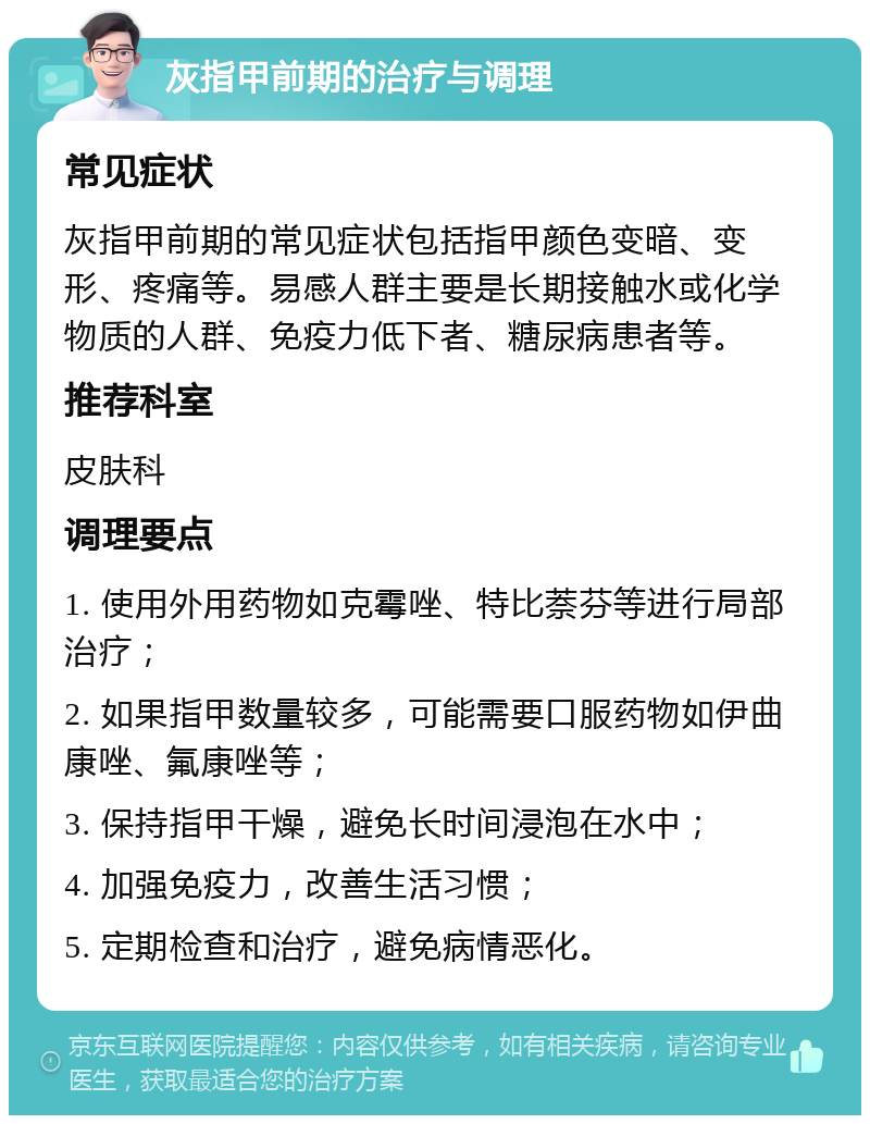 灰指甲前期的治疗与调理 常见症状 灰指甲前期的常见症状包括指甲颜色变暗、变形、疼痛等。易感人群主要是长期接触水或化学物质的人群、免疫力低下者、糖尿病患者等。 推荐科室 皮肤科 调理要点 1. 使用外用药物如克霉唑、特比萘芬等进行局部治疗； 2. 如果指甲数量较多，可能需要口服药物如伊曲康唑、氟康唑等； 3. 保持指甲干燥，避免长时间浸泡在水中； 4. 加强免疫力，改善生活习惯； 5. 定期检查和治疗，避免病情恶化。