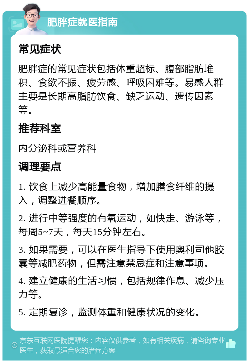 肥胖症就医指南 常见症状 肥胖症的常见症状包括体重超标、腹部脂肪堆积、食欲不振、疲劳感、呼吸困难等。易感人群主要是长期高脂肪饮食、缺乏运动、遗传因素等。 推荐科室 内分泌科或营养科 调理要点 1. 饮食上减少高能量食物，增加膳食纤维的摄入，调整进餐顺序。 2. 进行中等强度的有氧运动，如快走、游泳等，每周5~7天，每天15分钟左右。 3. 如果需要，可以在医生指导下使用奥利司他胶囊等减肥药物，但需注意禁忌症和注意事项。 4. 建立健康的生活习惯，包括规律作息、减少压力等。 5. 定期复诊，监测体重和健康状况的变化。