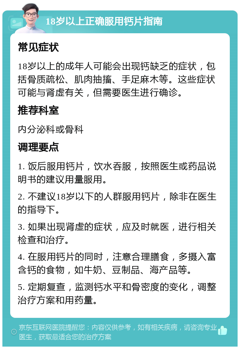 18岁以上正确服用钙片指南 常见症状 18岁以上的成年人可能会出现钙缺乏的症状，包括骨质疏松、肌肉抽搐、手足麻木等。这些症状可能与肾虚有关，但需要医生进行确诊。 推荐科室 内分泌科或骨科 调理要点 1. 饭后服用钙片，饮水吞服，按照医生或药品说明书的建议用量服用。 2. 不建议18岁以下的人群服用钙片，除非在医生的指导下。 3. 如果出现肾虚的症状，应及时就医，进行相关检查和治疗。 4. 在服用钙片的同时，注意合理膳食，多摄入富含钙的食物，如牛奶、豆制品、海产品等。 5. 定期复查，监测钙水平和骨密度的变化，调整治疗方案和用药量。