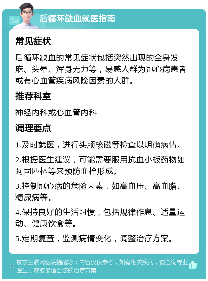 后循环缺血就医指南 常见症状 后循环缺血的常见症状包括突然出现的全身发麻、头晕、浑身无力等，易感人群为冠心病患者或有心血管疾病风险因素的人群。 推荐科室 神经内科或心血管内科 调理要点 1.及时就医，进行头颅核磁等检查以明确病情。 2.根据医生建议，可能需要服用抗血小板药物如阿司匹林等来预防血栓形成。 3.控制冠心病的危险因素，如高血压、高血脂、糖尿病等。 4.保持良好的生活习惯，包括规律作息、适量运动、健康饮食等。 5.定期复查，监测病情变化，调整治疗方案。