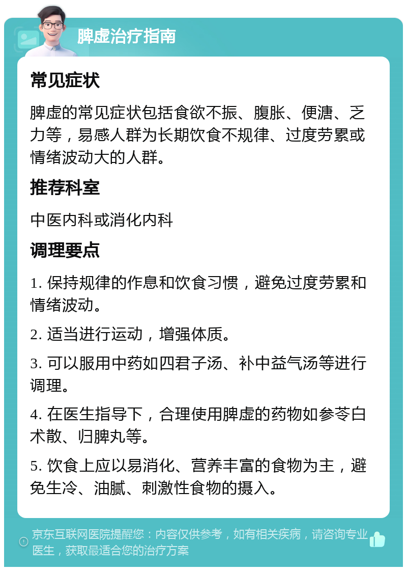 脾虚治疗指南 常见症状 脾虚的常见症状包括食欲不振、腹胀、便溏、乏力等，易感人群为长期饮食不规律、过度劳累或情绪波动大的人群。 推荐科室 中医内科或消化内科 调理要点 1. 保持规律的作息和饮食习惯，避免过度劳累和情绪波动。 2. 适当进行运动，增强体质。 3. 可以服用中药如四君子汤、补中益气汤等进行调理。 4. 在医生指导下，合理使用脾虚的药物如参苓白术散、归脾丸等。 5. 饮食上应以易消化、营养丰富的食物为主，避免生冷、油腻、刺激性食物的摄入。