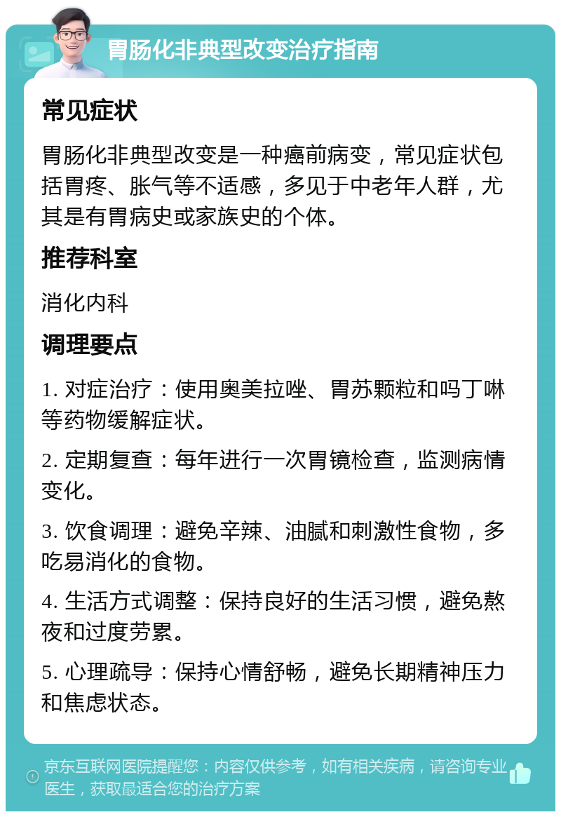 胃肠化非典型改变治疗指南 常见症状 胃肠化非典型改变是一种癌前病变，常见症状包括胃疼、胀气等不适感，多见于中老年人群，尤其是有胃病史或家族史的个体。 推荐科室 消化内科 调理要点 1. 对症治疗：使用奥美拉唑、胃苏颗粒和吗丁啉等药物缓解症状。 2. 定期复查：每年进行一次胃镜检查，监测病情变化。 3. 饮食调理：避免辛辣、油腻和刺激性食物，多吃易消化的食物。 4. 生活方式调整：保持良好的生活习惯，避免熬夜和过度劳累。 5. 心理疏导：保持心情舒畅，避免长期精神压力和焦虑状态。