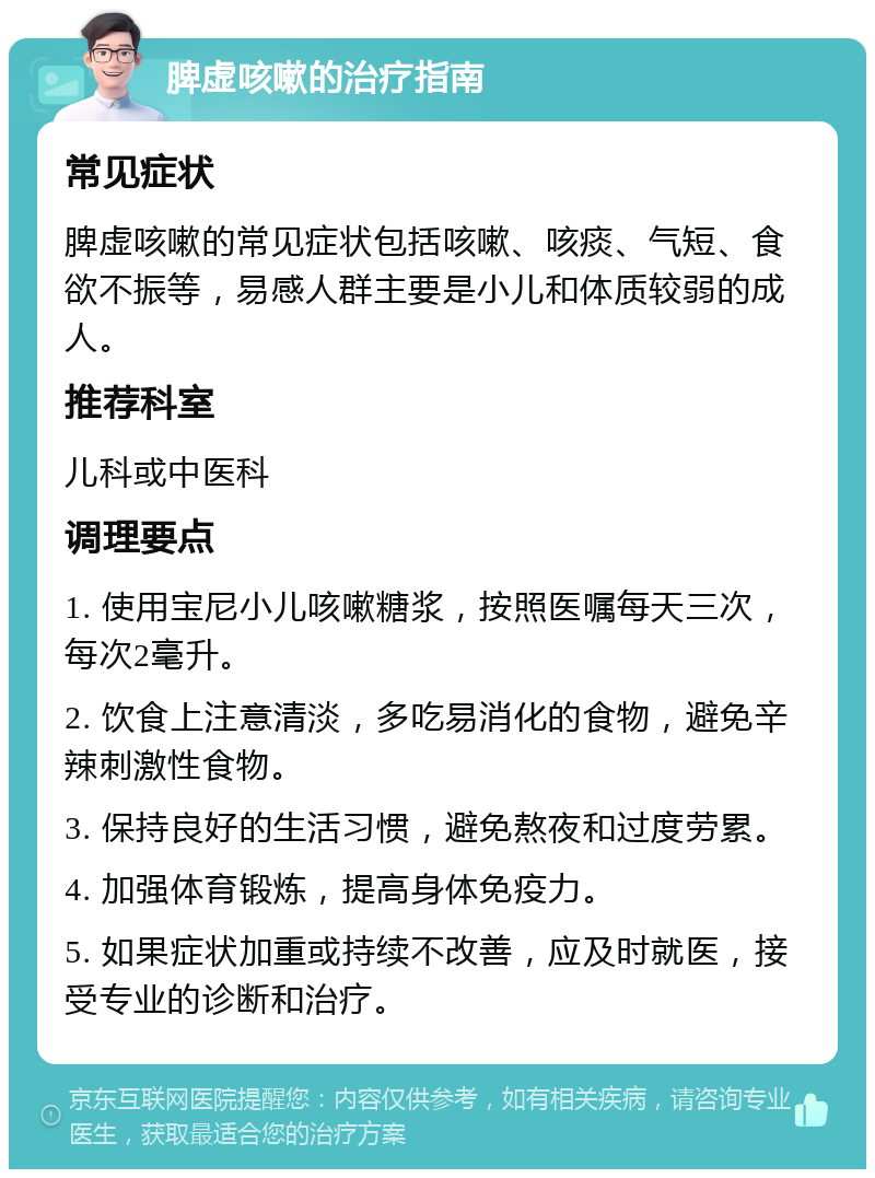 脾虚咳嗽的治疗指南 常见症状 脾虚咳嗽的常见症状包括咳嗽、咳痰、气短、食欲不振等，易感人群主要是小儿和体质较弱的成人。 推荐科室 儿科或中医科 调理要点 1. 使用宝尼小儿咳嗽糖浆，按照医嘱每天三次，每次2毫升。 2. 饮食上注意清淡，多吃易消化的食物，避免辛辣刺激性食物。 3. 保持良好的生活习惯，避免熬夜和过度劳累。 4. 加强体育锻炼，提高身体免疫力。 5. 如果症状加重或持续不改善，应及时就医，接受专业的诊断和治疗。