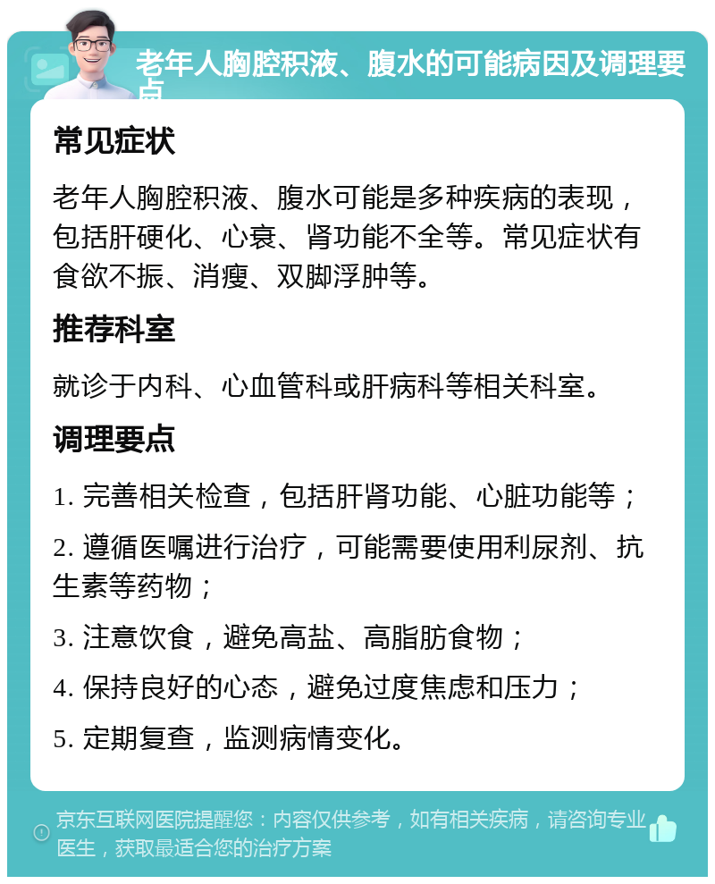 老年人胸腔积液、腹水的可能病因及调理要点 常见症状 老年人胸腔积液、腹水可能是多种疾病的表现，包括肝硬化、心衰、肾功能不全等。常见症状有食欲不振、消瘦、双脚浮肿等。 推荐科室 就诊于内科、心血管科或肝病科等相关科室。 调理要点 1. 完善相关检查，包括肝肾功能、心脏功能等； 2. 遵循医嘱进行治疗，可能需要使用利尿剂、抗生素等药物； 3. 注意饮食，避免高盐、高脂肪食物； 4. 保持良好的心态，避免过度焦虑和压力； 5. 定期复查，监测病情变化。