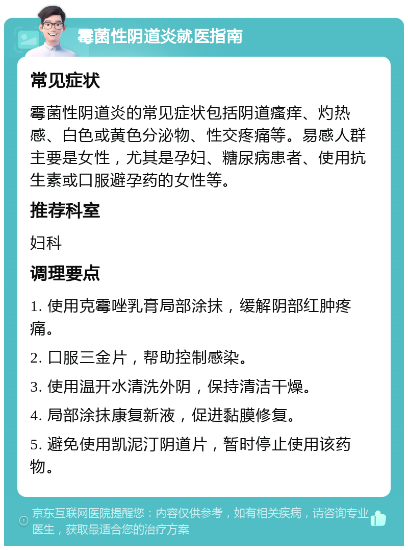 霉菌性阴道炎就医指南 常见症状 霉菌性阴道炎的常见症状包括阴道瘙痒、灼热感、白色或黄色分泌物、性交疼痛等。易感人群主要是女性，尤其是孕妇、糖尿病患者、使用抗生素或口服避孕药的女性等。 推荐科室 妇科 调理要点 1. 使用克霉唑乳膏局部涂抹，缓解阴部红肿疼痛。 2. 口服三金片，帮助控制感染。 3. 使用温开水清洗外阴，保持清洁干燥。 4. 局部涂抹康复新液，促进黏膜修复。 5. 避免使用凯泥汀阴道片，暂时停止使用该药物。