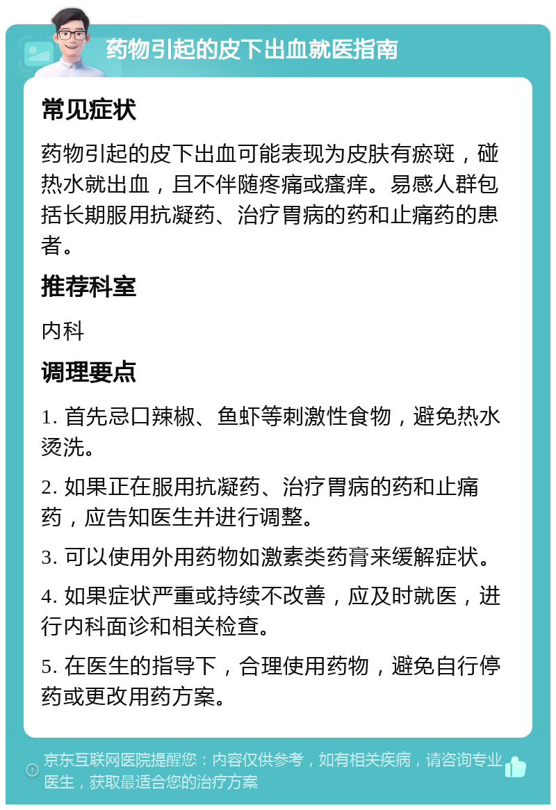 药物引起的皮下出血就医指南 常见症状 药物引起的皮下出血可能表现为皮肤有瘀斑，碰热水就出血，且不伴随疼痛或瘙痒。易感人群包括长期服用抗凝药、治疗胃病的药和止痛药的患者。 推荐科室 内科 调理要点 1. 首先忌口辣椒、鱼虾等刺激性食物，避免热水烫洗。 2. 如果正在服用抗凝药、治疗胃病的药和止痛药，应告知医生并进行调整。 3. 可以使用外用药物如激素类药膏来缓解症状。 4. 如果症状严重或持续不改善，应及时就医，进行内科面诊和相关检查。 5. 在医生的指导下，合理使用药物，避免自行停药或更改用药方案。