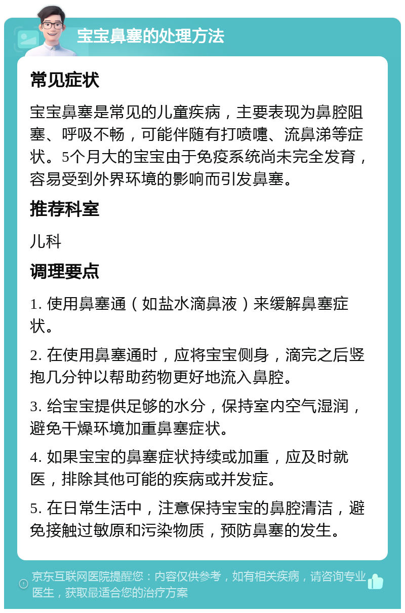 宝宝鼻塞的处理方法 常见症状 宝宝鼻塞是常见的儿童疾病，主要表现为鼻腔阻塞、呼吸不畅，可能伴随有打喷嚏、流鼻涕等症状。5个月大的宝宝由于免疫系统尚未完全发育，容易受到外界环境的影响而引发鼻塞。 推荐科室 儿科 调理要点 1. 使用鼻塞通（如盐水滴鼻液）来缓解鼻塞症状。 2. 在使用鼻塞通时，应将宝宝侧身，滴完之后竖抱几分钟以帮助药物更好地流入鼻腔。 3. 给宝宝提供足够的水分，保持室内空气湿润，避免干燥环境加重鼻塞症状。 4. 如果宝宝的鼻塞症状持续或加重，应及时就医，排除其他可能的疾病或并发症。 5. 在日常生活中，注意保持宝宝的鼻腔清洁，避免接触过敏原和污染物质，预防鼻塞的发生。